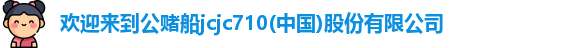 欢迎来到公赌船jcjc710(中国)股份有限公司